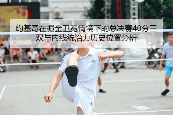 约基奇在掘金卫冕情境下的总决赛40分三双与内线统治力历史位置分析