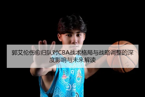 郭艾伦伤愈归队对CBA战术格局与战略调整的深度影响与未来解读